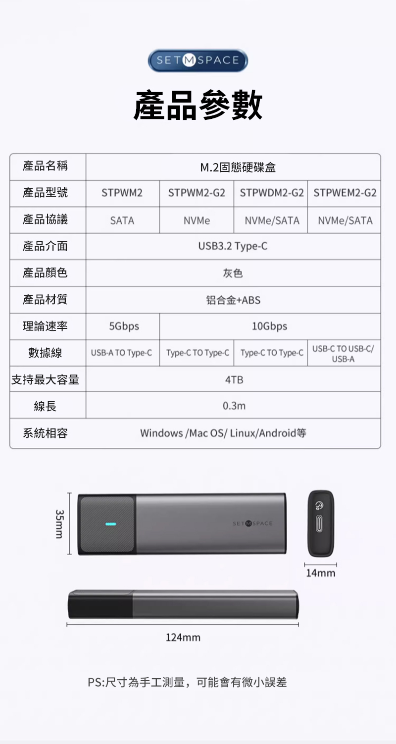 SETMSPAE產品參數產品名稱M.2固態硬碟盒產品型號STPWM2STPWM2G2STPWDM2G2 STPWEM2G2產品協議SATANVMeNVMe/SATA NVMe/SATA產品介產品顏色USB3.2 灰色產品材質铝合金+ABS理論速率5Gbps10Gbps數據線USB-A TO Type-Type-C TO Type-C Type-C TO Type-C USB-C TO USB-C/USB-A支持最大容量4TB線長系統相容0.3mWindows/Mac OS/ Linux/Android35mmSET SPACE124mm14mmPS:尺寸為手工測量,可能會有微小誤差