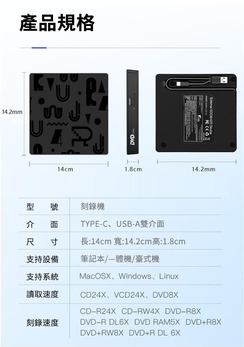 14.2mm產品規格DVD   External  DeviceH14cm1.8cm14.2mm型 號介刻錄機TYPEC、USB-A雙介面尺 寸長:14cm 寬:14.2cm高:1.8cm支持設備筆記本/機/臺式機支持系統讀取速度刻錄速度MacOSX、Windows、LinuxCD24X、VCD24X、DVD8XCD-R24X CD-RW4X DVD-R8XDVD-R DL6X DVD RAM5X DVD+R8XDVD+RW8X DVD+R DL 6X