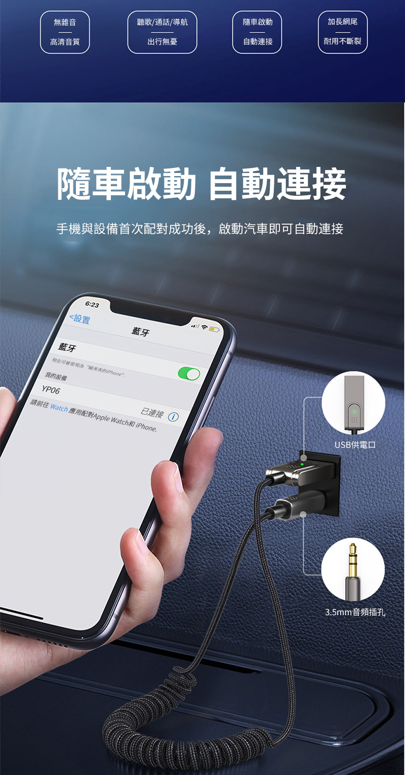 無雜音聽歌通話/導航隨車啟動加長網尾高清音質出行無憂自動連接耐用不斷裂隨車啟動自動連接手機與設備首次配對成功後,啟動汽車即自動連接6:23設置藍牙藍牙现在可發現“的iPhone我的設備YP06已連接USB供電口請前往 Watch 應用配對Apple Watch和iPhone.3.5mm音頻插孔