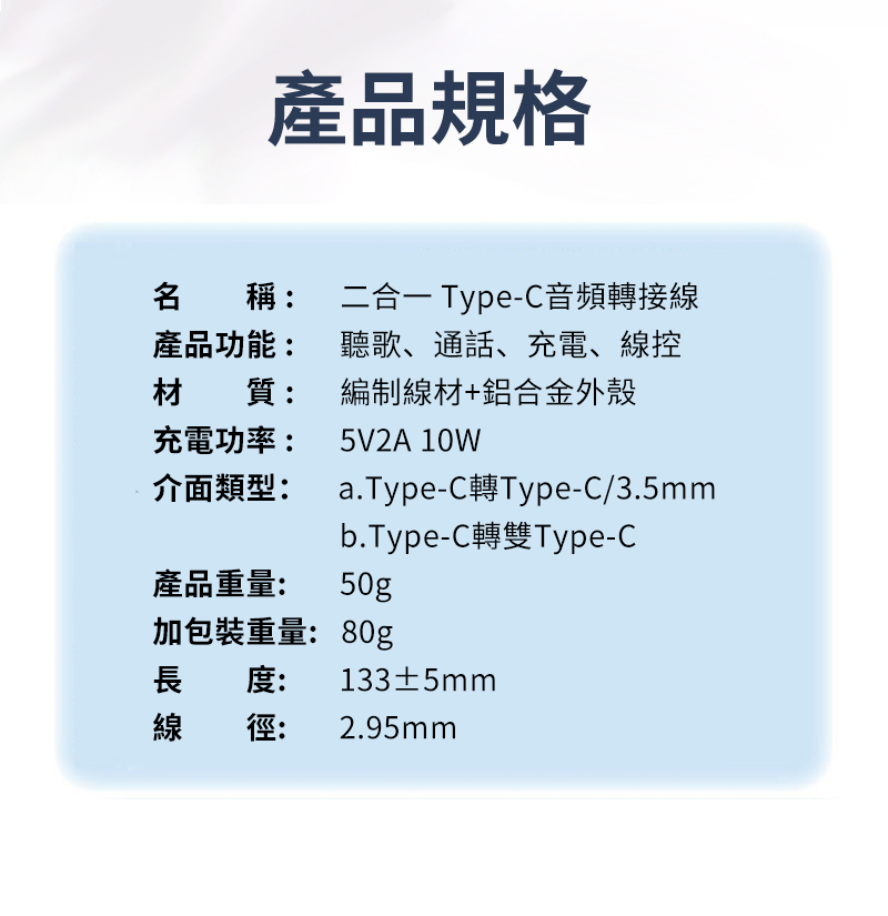 產品規格名稱:產品功能:材質:充電功率:二合一 Type-C音頻轉接線聽歌、通話、充電、線控編制線材+鋁合金外殼5V2A 10W介面類型:a.Type-C轉Type-C/3.5mm產品重量:b.Type-C轉雙Type-C50g加包裝重量:80g長度:133±5mm線徑: 2.95mm