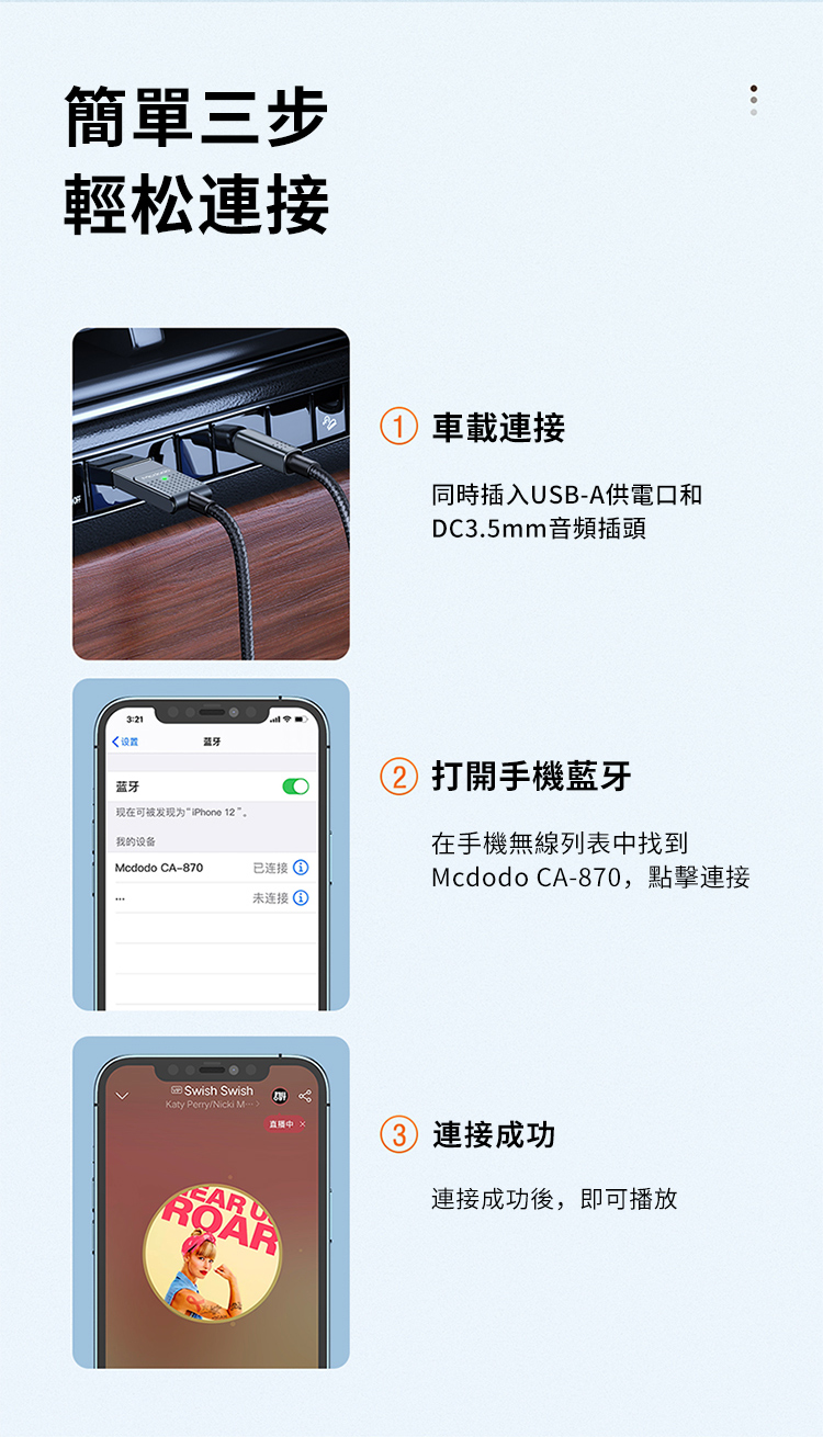 簡單三步輕松連接:21设置蓝牙现在可被发现iPhone 12”我的设备Mcdodo CA-870已连接未连接車載連接同時插入SB-A供電口和DC3.5mm音頻插頭 打開手機藍牙在手機無線列表中找到Mcdodo CA-870,點擊連接Swish SwishKaty Perry/Nicki EAR UROAR3 連接成功連接成功後,即可播放