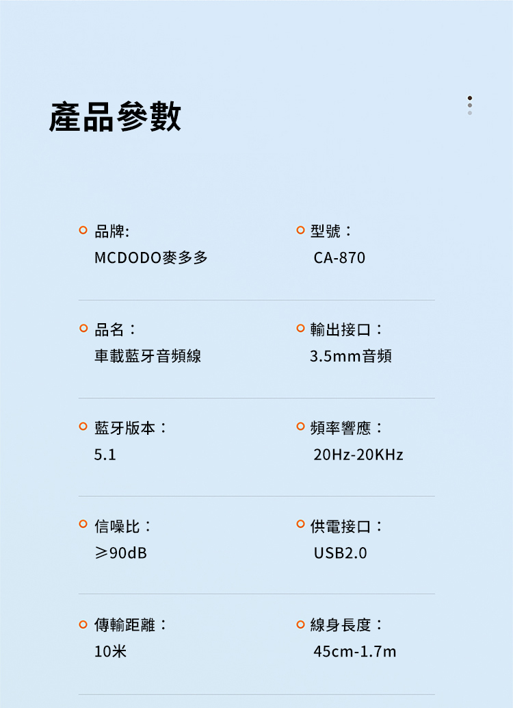 產品參數 品牌:MCDODO麥多多 品名:車載音頻型號:CA-870輸出接口:3.5mm音頻藍牙版本:5.1頻率響應:20Hz-20KHz 信噪比:≥90dB供電接口:USB2.0傳輸距離:線身長度:10米45cm-1.7m