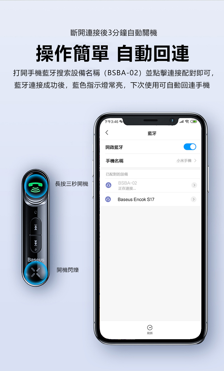 斷開後3分鐘自動關機操作簡單 自動回連打開手機藍牙搜索設備名稱(BSB-02) 並點擊連接配對即可,藍牙連接成功後,藍色指示燈常亮,下次使用可自動回連手機ABaseus下午3:46藍牙開啟藍牙手機名稱已配對的設備長按三秒開機BSBA-02正在連接Baseus Encok S17開機閃爍刷新小米手機