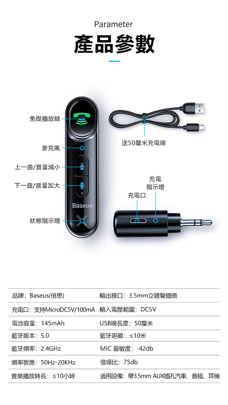 免提播放鍵-Parameter產品參數送50釐米充電線麥克風上一曲/音量減小-下一曲/音量加大-充電指示燈充電口Baseus狀態指示燈品牌:Baseus(思輸出接口:3.5mm立體聲插頭充電口:支持MicroDC5V/100mA 輸入電壓範圍:DC5V電池容量:145mAhUSB線長度:50釐米藍牙版本:5.0藍牙頻率:2.4GHz藍牙距離:≤10米MIC 靈敏度:-42db頻率響應:-信噪比:75db音樂播放時長:≤10小時適用設備:帶3.5mm AUX插孔汽車、音箱、耳機