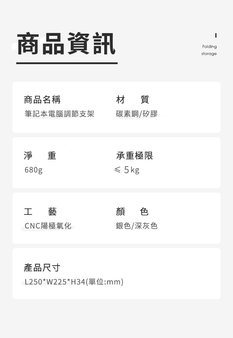 商品資訊Foldingstorage商品名稱材 質筆記本電腦調節支架碳素鋼矽膠淨重承重極限680g≤ 5kg工藝顏色CNC陽極氧化銀色/深灰色產品尺寸L250*W225*H34(單位:mm)