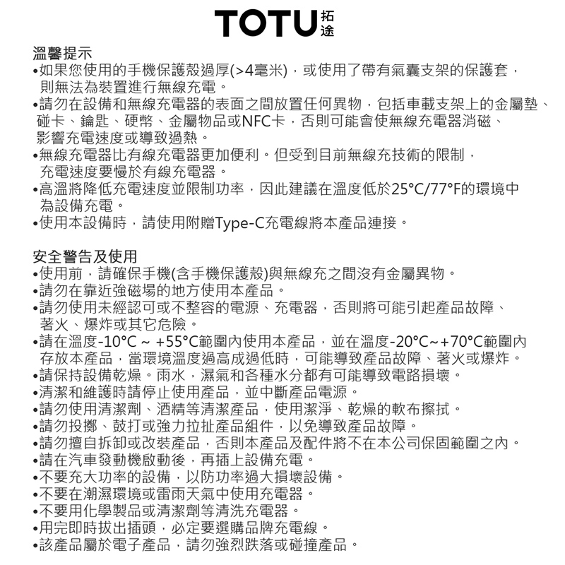 溫馨提示TOTU 如果您使用的手機保護殼過厚(4毫米)使用了帶有氣囊支架的保護套則無法為裝置進行無線充電。請勿在設備和無線充電器的表面之間放置任何異物包括車載支架上的金屬墊、碰卡、鑰匙、硬幣、金屬物品或NFC卡,否則可能會使無線充電器消磁、影響充電速度或導致過熱。無線充電器比有線充電器更加便利。但受到目前無線充技術的限制,充電速度要慢於有線充電器。高溫將降低充電速度並限制功率,因此建議在溫度低於25/77°F的環境中為設備充電。使用本設備時,請使用附贈Type-C充電線將本產品連接。安全警告及使用使用前,請確保手機(含手機保護殼)與無線充之間沒有金屬異物。請勿在靠近強磁場的地方使用本產品。請勿使用未經認可或不整容的電源、充電器,否則將可能引起產品故障、著火、爆炸或其它危險。請在溫度-10~+55範圍使用本產品,並在溫度-20~+70範圍內存放本產品,當環境溫度過高或過低時,可能導致產品故障、著火或爆炸。請保持設備乾燥。雨水,濕氣和各種水分都有可能導致電路損壞。清潔和維護時請停止使用產品,並中斷產品電源。請勿使用清潔劑、酒精等清潔產品,使用潔淨、乾燥的軟布擦拭。請勿投擲、鼓打或強力拉扯產品組件,以免導致產品故障。請勿擅自拆卸或改裝產品,否則本產品及配件將不在本公司保固範圍之內。請在汽車發動機啟動後,再插上設備充電。不要充大功率的設備,以防功率過大損壞設備。不要在潮濕環境或雷雨天氣中使用充電器。•不要用化學製品或清潔劑等清洗充電器。•用完即時拔出插頭,必定要選購品牌充電線。•該產品屬於電子產品,請勿強烈跌落或碰撞產品。