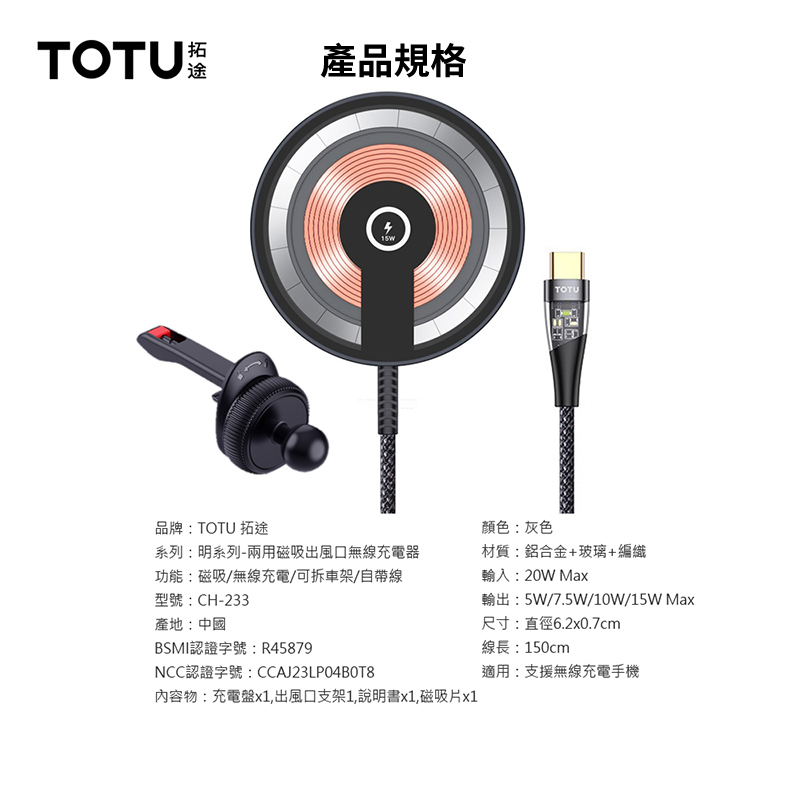 TOTU拓途產品規格品牌:TOTU 拓途顏色:灰色TOTU系列:明系列-兩用磁吸出風口無線充電器材質:鋁合金+玻璃+編織功能:磁吸/無線充電/可拆車架/自帶線型號:CH-233產地:中國BSMI認證字號:R45879NCC認證字號:CCAJ23LPO4BOT8內容物:充電盤x1出風口支架1,說明書x1,磁吸片x1輸入:20W Max輸出:5W/7.5W/10W/15W Max尺寸:直徑6.2x0.7cm線長:150cm適用:支援無線充電手機