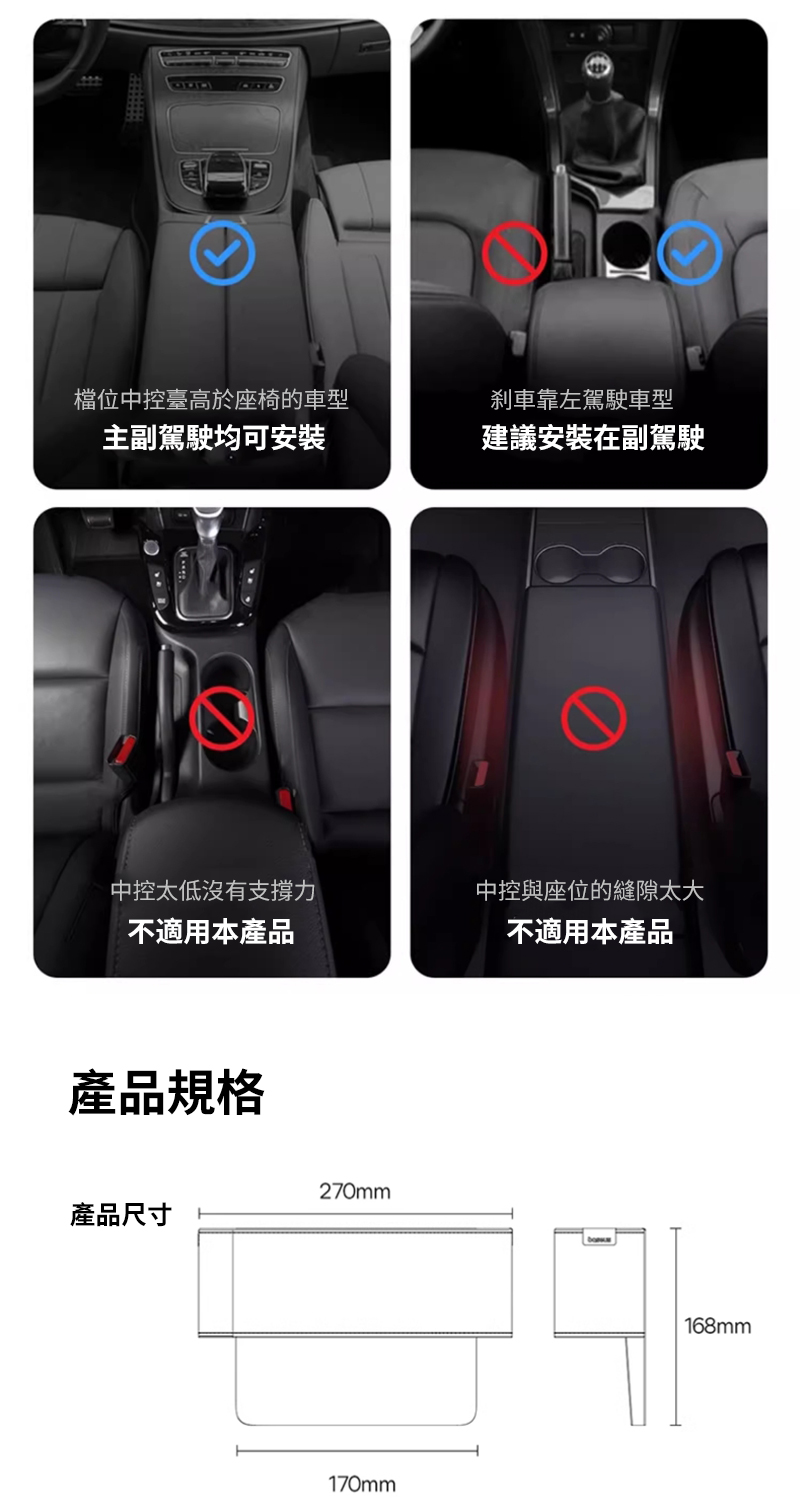 檔位中臺高於座椅的車型靠左駕駛車型主副駕駛均可安裝建議安裝在副駕駛中控沒有支撐力中控與座位的縫隙太大不適用本產品不適用本產品產品規格270mm產品尺寸170mm168mm