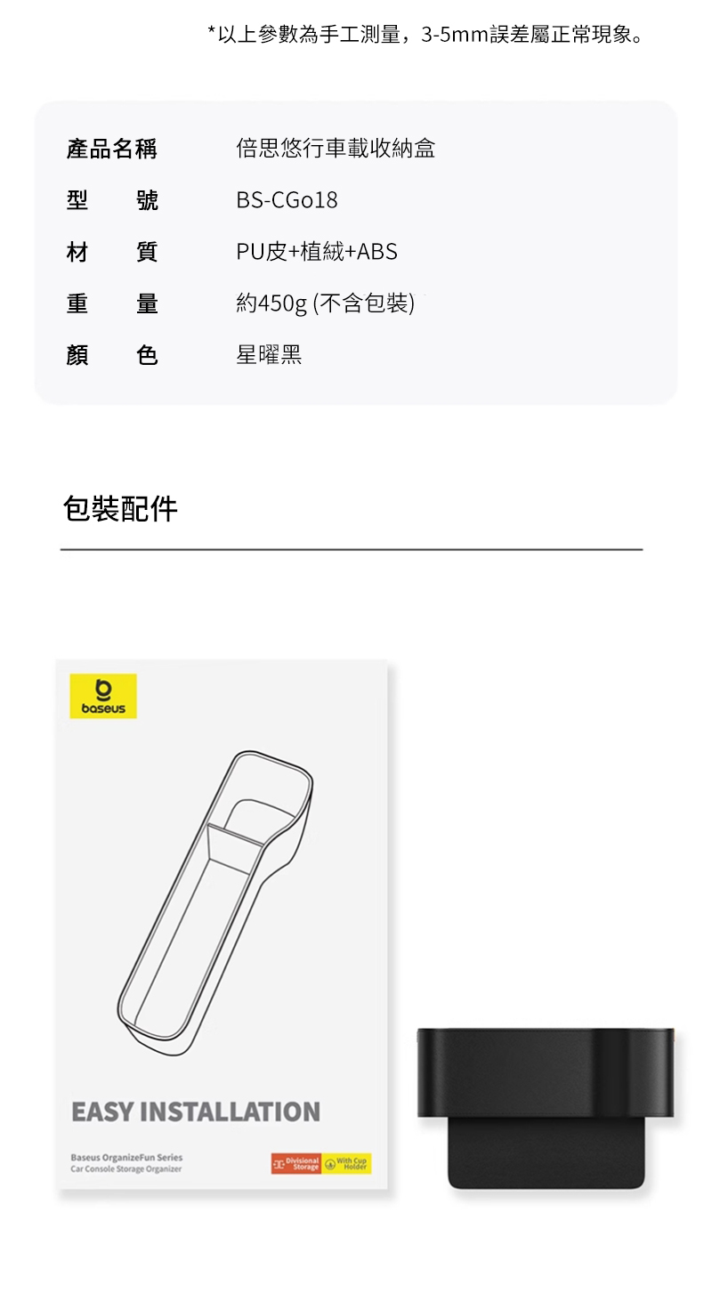 *以上參數為手工測量,3-5mm誤差屬正常現象。產品名稱型 號倍思悠行車載收納盒BS-CGo18材 質PU皮+植絨+ABS重約450g(不含包裝)顏 色星曜黑包裝配件boseusEASY INSTALLATIONBaseus OrganizeFun SeriesCar Console Storage OrganizerStorage