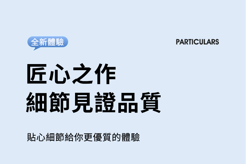全新體驗匠心之作細節見證品質貼心細節給你更優質的體驗PARTICULARS