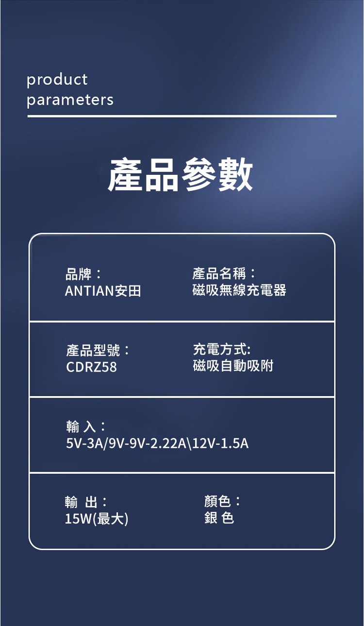 productparameters產品參數品牌:產品名稱:ANTIAN安田磁吸無線充電器產品型號:充電方式:CDRZ58磁吸自動吸附輸入:5V-3A/9V-9V-2.22A\12V-1.5A輸出:顏色:15W(最大)銀色