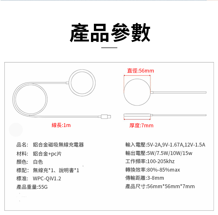 線長:1m產品參數直徑:56mm厚度:7mm品名: 鋁合金磁吸無線充電器材料: 鋁合金+顏色: 白色輸入電壓:5V-2A,9V-1.67A,12V-1.5A輸出電壓:5W/7.5W/10W/15w工作頻率:100-205khz標配: 無線充*1、說明書*1轉換效率:80%-85%max標准: WPC-產品重量:55G傳輸距離:3-8mm產品尺寸:56mm*56mm*7mm