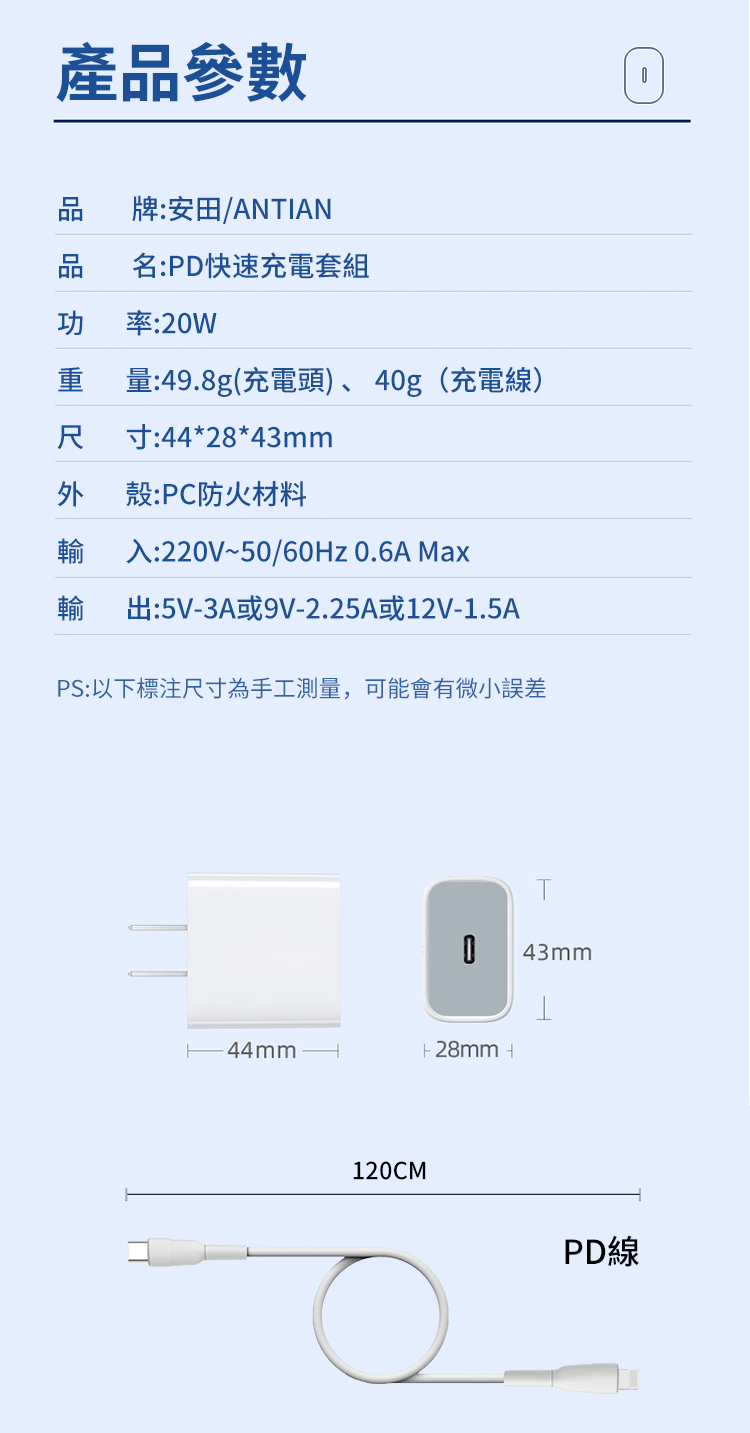 產品參數牌:安田/ANTIAN品名:PD快速充電套組功 率:2W重量:49.8g(充電頭)、4g(充電線)尺 寸:44*28*43mm外殼:PC防火材料輸 入:220V~50/60Hz 0.6A Max輸出:5V3A或9V-2.25A或12V-1.5APS:以下標注尺寸為手工測量,可能會有微小誤差44mm120CM043mm- 28mm PD線0