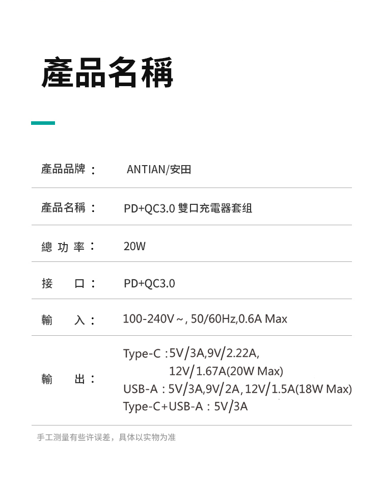 產品名稱產品品牌ANTIAN/安田產品名稱:PD+QC3.0 雙充電器套组總功率:20W接 口:PD+QC3.0輸 入:100-240V~50/60Hz,0.6A MaxType-C:5V/3A,9V/2.22A,12V/1.67A(20W Max)輸出:USB-A:5V/3A,9V/2A,12V/1.5A(18W Max)Type-C+USB-A:5V/3A手工测量有些许误差,具体以实物为准