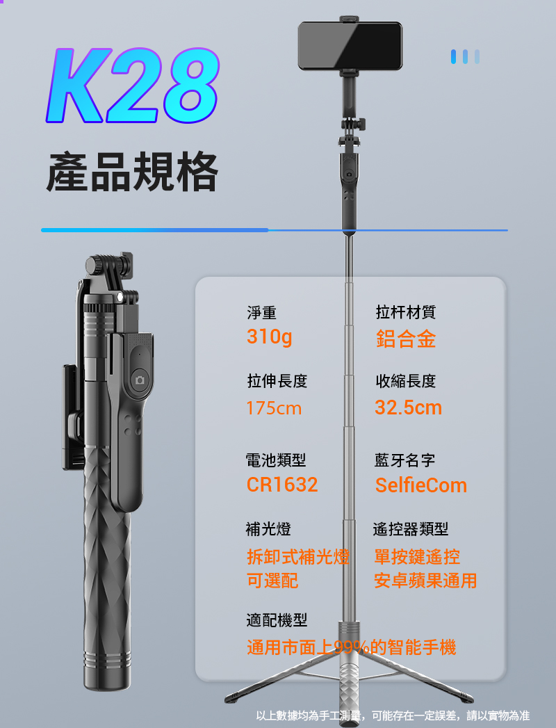 K28產品規格淨重拉杆材質310g鋁合金拉伸長度收縮長度175cm32.5cm電池類型藍牙名字CR1632SelfieCom補光燈遙控器類型拆卸式補光燈 單按鍵遙控可選配安卓蘋果通用適配機型通用市面上的智能手機以上數據均為手工測量,可能存在一定誤差,請以實物為准