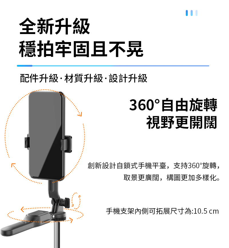 全新升級穩拍牢固且不晃配件升級材質升級·設計升級360°自由旋轉視野更開闊創新設計自鎖式手機平臺,支持360°旋轉,取景更廣闊,構圖更加多樣化。手機支架內側可拓展尺寸為:10.5 cm