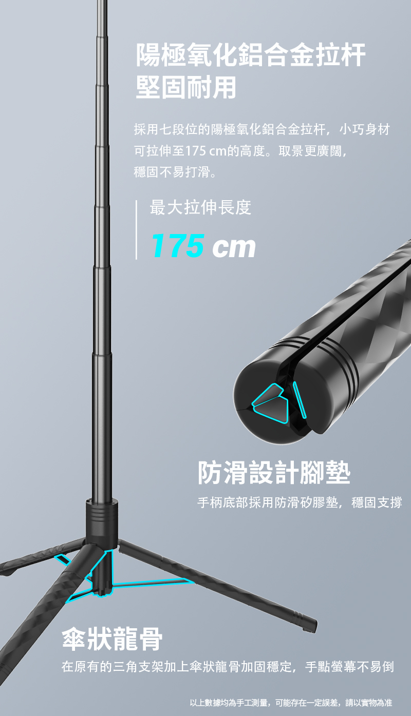 陽極氧化鋁合金拉杆堅固耐用採用七段位的陽極氧化鋁合金拉杆,小巧身材可拉伸至175 cm的高度。取景更廣闊,穩固不易打滑。最大拉伸長度175 cm防滑設計腳墊手柄底部採用防滑矽膠墊,穩固支撐傘狀龍骨在原有的三角支架加上傘狀龍骨加固穩定,手點螢幕不易倒以上數據均為手工測量,可能存在一定誤差,請以實物為准