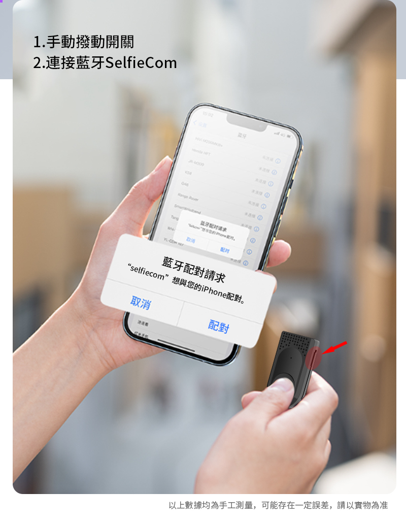 1. 手動撥動開關2.連接藍牙SelfieCom 牙  ①① 配对藍牙配對請求“selfiecom”想與您的iPhone配對。取消配對以上數據均為手工測量,可能存在一定誤差,請以實物為准