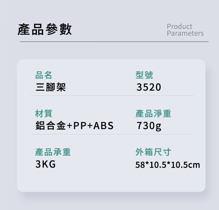 產品參數ProductParameters品名三腳架材質鋁合金+PP+ABS產品承重3KG型號3520產品淨重730g外箱尺寸58*10.5*10.5cm