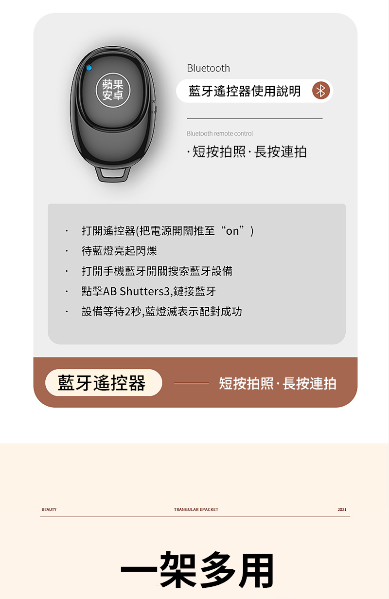 BEAUTYBluetooth蘋果安卓藍牙遙控器使用說明 Bluetooth remote control短按拍照·長按連拍打開遙控器(把電源開關推至“on”)待藍燈亮起閃爍打開手機藍牙開關搜索藍牙設備點擊AB Shutters3,鏈接藍牙設備等待2秒,藍燈滅表示配對成功藍牙遙控器短按拍照·長按連拍TRANGULAR EPACKET一架多用2021