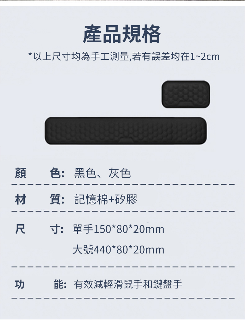 產品規格*以上尺寸均為手工測量,若有誤差均在1~2cm顏色:黑色、灰色材質:記憶棉+矽膠尺寸:單手150*80*20mm大號440*80*20mm功能:有效減輕滑鼠手和鍵盤手