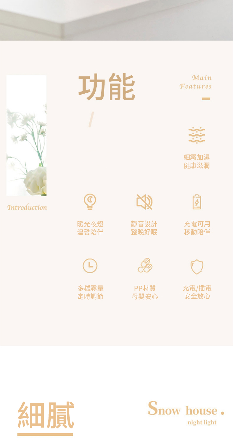 功能Features細霧加濕健康滋潤Introduction暖光夜燈靜音設計充電可用溫馨陪伴整晚好眠移動陪伴L多檔霧量定時調節PP材質充電/插電母嬰安心安全放心細膩Snow housenight light