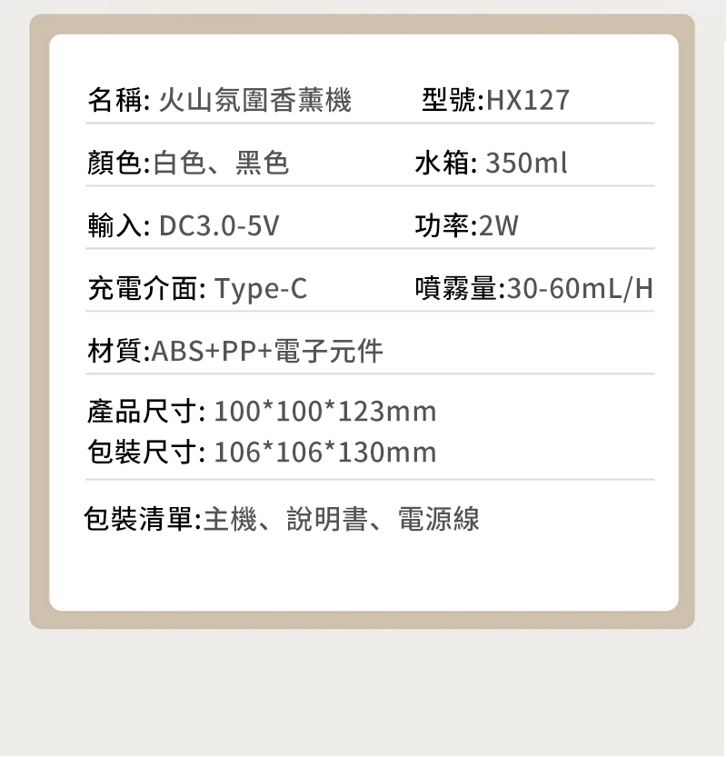 名稱:火山氛圍香薰機型號:HX127顏色:白色、黑色水箱:350ml輸入:DC3.0-5V功率:2W充電介面:Type-C噴霧量:30-60mL/H材質:ABS+PP+電子元件產品尺寸: 100*100*123mm包裝尺寸:106*106*130mm包裝清單:主機、說明書、電源線