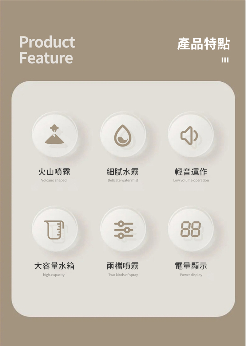 ProductFeature產品特點火山噴霧細膩水霧輕音運作Volcano shapedDelicate water mistLow volume operation88大容量水箱兩檔噴霧電量顯示high-capacityTwo kinds of sprayPower display