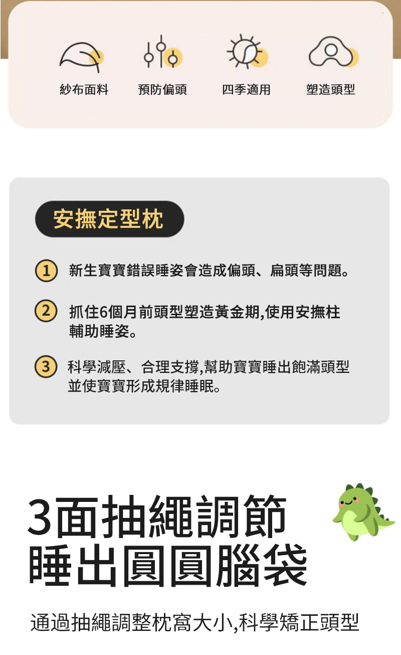 紗布面料 預防偏頭四季適用塑造頭型安撫定型枕 新生寶寶錯誤睡姿會造成偏頭、扁頭等問題。抓住6個月前頭型塑造黃金期,使用安撫柱輔助睡姿。) 科學減壓、合理支撐,幫助寶寶睡出飽滿頭型並使寶寶形成規律睡眠。3面抽繩調節睡出圓圓腦袋通過抽繩調整枕大小,科學矯正頭型