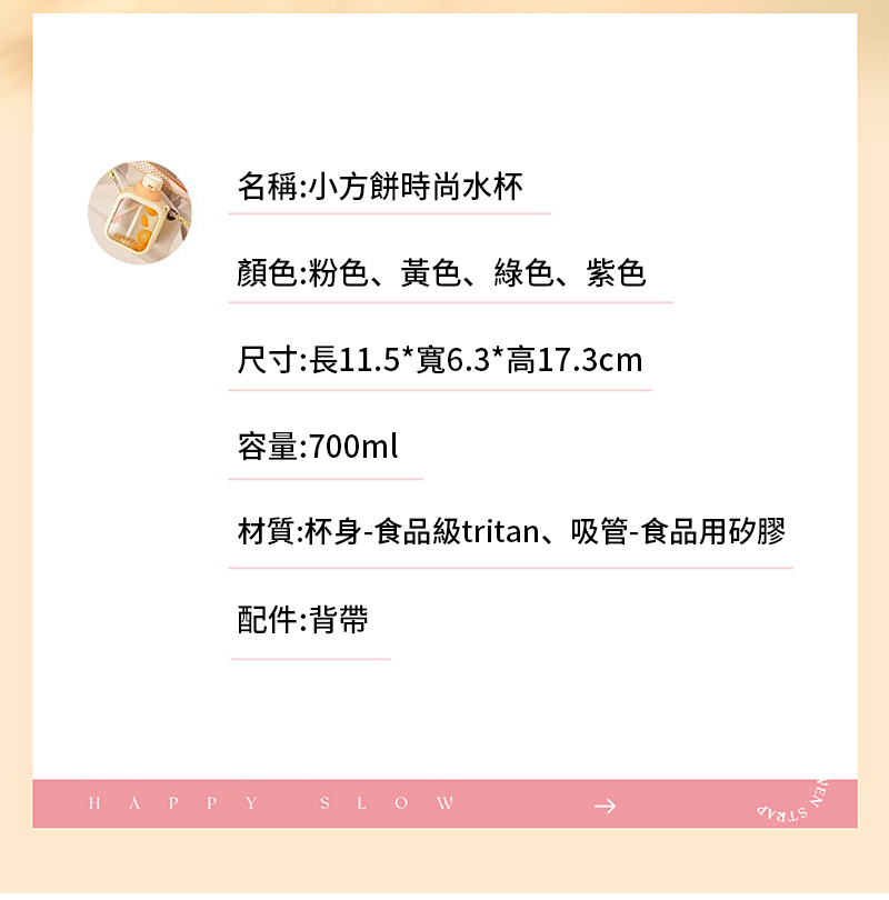 名稱:小方餅時尚水杯顏色:粉色、黃色、綠色、紫色尺寸:長11.5*寬6.3*高17.3cm容量:700ml材質:杯身-食品級tritan、吸管-食品用矽膠配件:背帶HAPPY SLOWEN