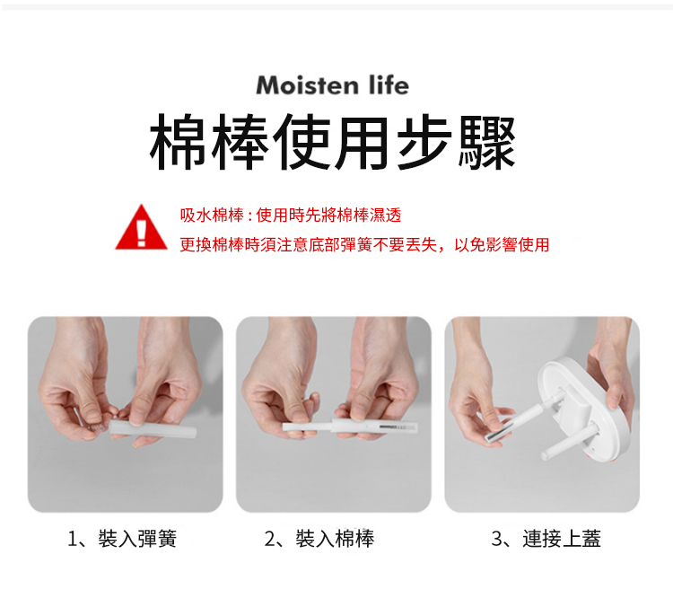 Moisten life棉棒使用步驟吸水棉棒:使用時先將棉棒濕透更換棉棒時須注意底部彈簧不要丢失,以免影響使用1、裝入彈簧2、裝入棉棒3、連接上蓋