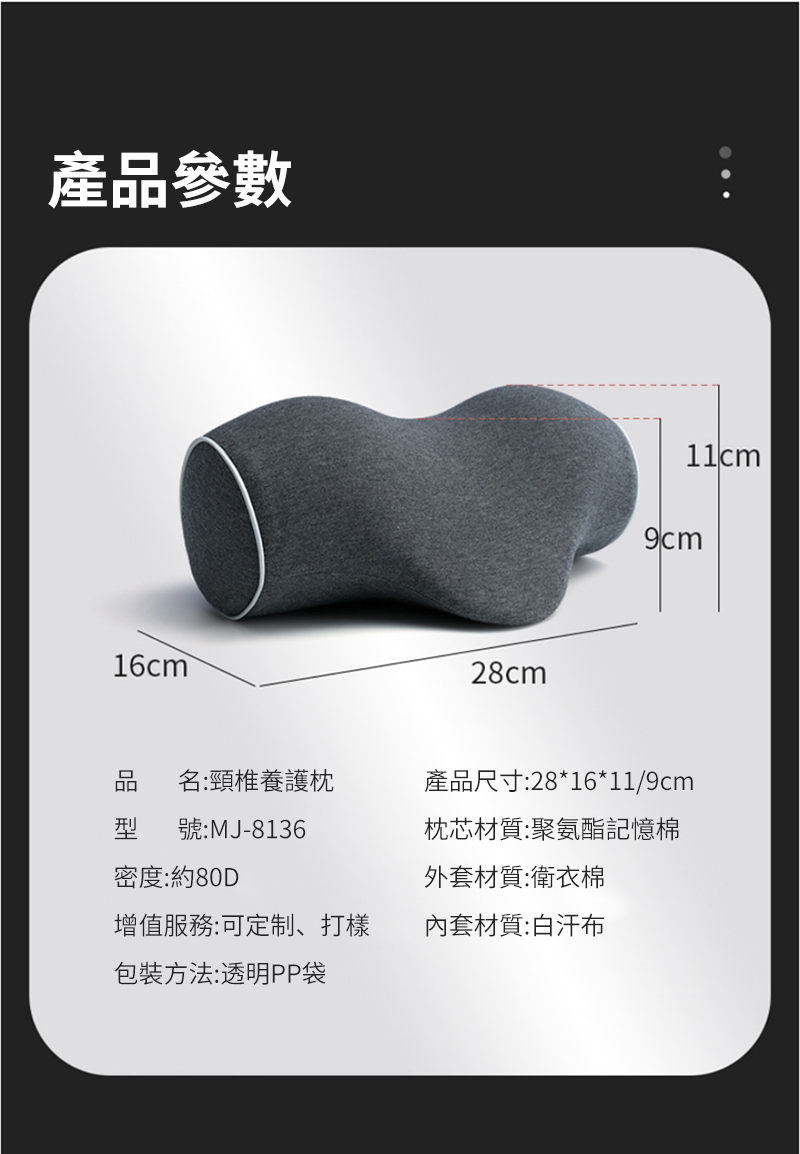 產品參數16cm28cm11cm9cm名:頸椎養護產品尺寸:28*16*11/9cm型號:MJ-8136枕芯材質:聚氨酯記憶棉密度:約80D外套材質:衛衣棉增值服務:可定制、打樣套材質:白汗布包裝方法:透明PP袋