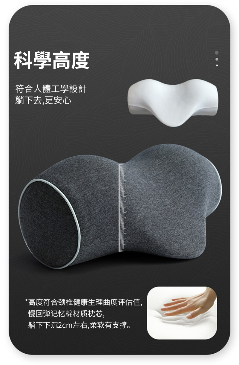 科學高度符合人體工學設計躺下去,更安心*高度符合颈椎健康生理曲度评估值,慢回弹记忆棉材质枕芯,躺下下沉2cm左右,柔软有支撑。