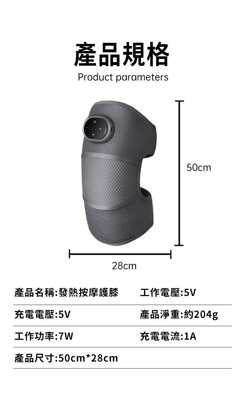 產品規格Product parameters50cm28cm產品名稱:發熱按摩護膝工作電壓:5V充電電壓:5V產品淨重:約204g工作功率:7W產品尺寸:50cm*28cm充電電流:1A