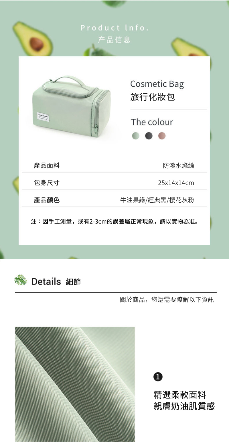 產品面料包身尺寸產品顏色Product Info.产品信息Cosmetic Bag旅行化妝包The colour防潑水滌綸25x14x14cm牛油果綠/經典黑/櫻花灰粉注:因手工測量,或有2-3cm的屬正常現象,請以實物為准。Details 細節關於商品,您還需要瞭解以下資訊精選柔軟面料親膚奶油肌質感