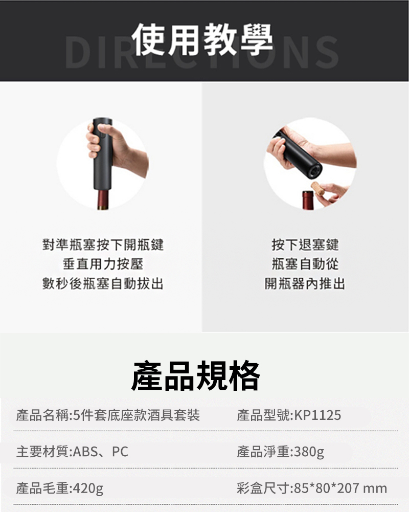 使用教學對準瓶塞按下開瓶鍵垂直用力按壓數秒後瓶塞自動按下退塞鍵瓶塞自動從開瓶器內推出產品規格產品名稱:5件套底座款酒具套裝產品型號:KP1125主要材質:ABS、PC產品淨重:380g產品毛重:420g彩盒尺寸:85*80*207 mm