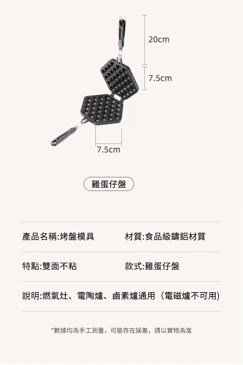 7.5cm®雞蛋仔盤20cm7.5cm產品名稱:烤盤模具材質:食品級鑄鋁材質特點:雙面不粘款式:雞蛋仔盤說明:燃氣灶、電陶爐、鹵素爐通用(電磁爐不可用)*數據均為手工測量,可能存在誤差,請以實物為准