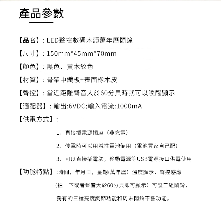 產品參數【品名】 LED聲控數碼木頭萬年曆鬧鐘【尺寸】:150mm*45mm*70mm【顏色】:黑色、黃木紋色【材質】:骨架中纖板+表面橡木皮【聲控】: 當近距離聲音大於60分貝時就可以喚醒顯示【適配器】: 輸出:6VDC;輸入電流:1000mA【供電方式】:1、直接插電源插座(非充電)2、停電時可以用性電池備用(電池買家自己配)3、可以直接插電腦,移動電源等USB電源接口供電使用【功能特點】:時間,年月日,星期(萬年曆)溫度顯示,聲控感應(拍一下或者聲音大於60分貝即可顯示)可設三組鬧鈴,獨有的三檔亮度調節功能和周末鬧鈴不響功能。