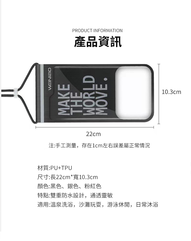PRODUCT INFORMATION產品資訊22cm注:手工測量,存在1cm左右誤差屬正常情況材質:PU+TPU尺寸:長22cm*寬10.3cm顏色:黑色、銀色、粉紅色特點:雙重防水設計,通透靈敏適用:溫泉洗浴,沙灘玩耍,游泳休閒,日常沐浴10.3cm