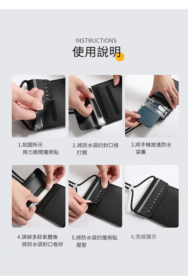 INSTRUCTIONS使用說明1.如圖所示2. 將防水袋的封口3.將手機放進防水用力撕開魔術貼打開袋裏4.擠掉多餘氣體後將防水袋封口卷好5.將防水袋的魔術貼壓緊WATERPROOF6.完成展示