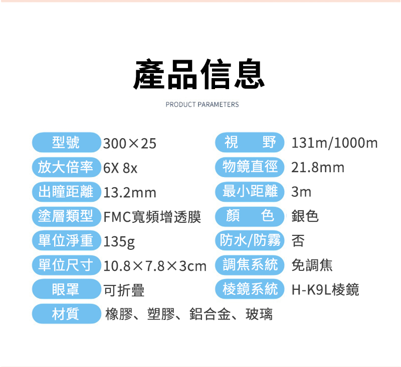 產品信息PRODUCT PARAMETERS型號 30025視野/1000m物鏡直徑21.8mm最小距離3m顏色銀色否免調焦H-K9L棱鏡放大倍率 出瞳距離 13.2mm塗層類型 FMC寬頻增透膜單位淨重 135g防水/防霧單位尺寸 10.8×7.8×3cm(調焦系統眼罩可折疊棱鏡系統材質橡膠、塑膠、鋁合金、玻璃