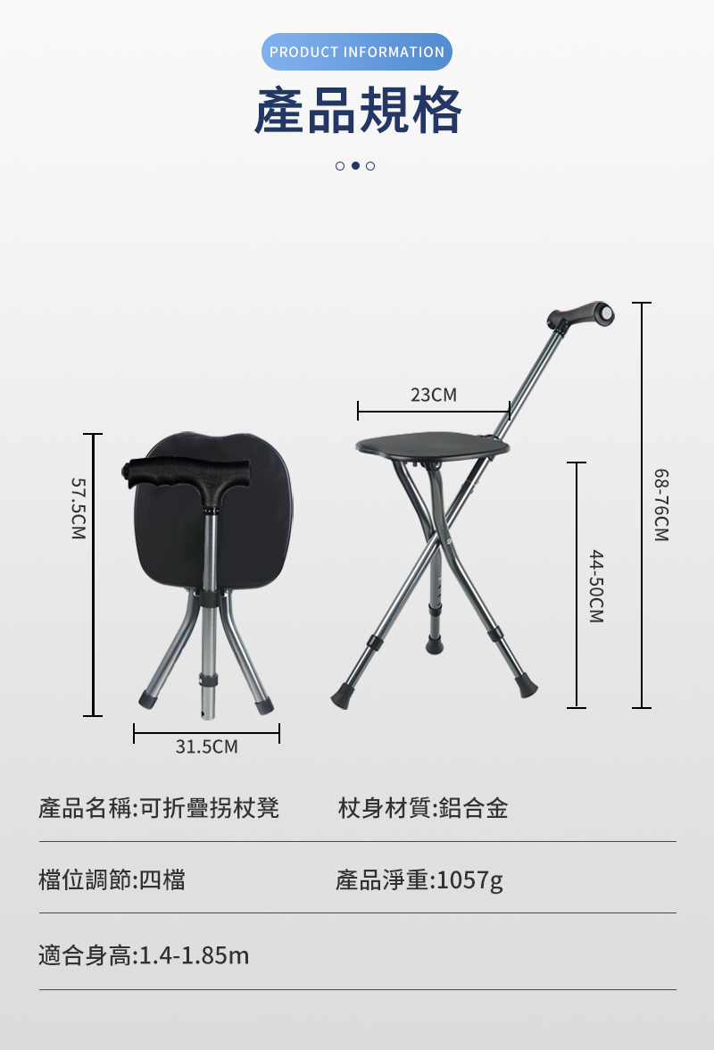 PRODUCT INFORMATION產品規格57.5CM23CM31.5CM68-76CM44-50CM產品名稱:可折疊凳杖身材質:鋁合金檔位調節:四檔產品淨重:1057g適合身高:1.4-1.85m