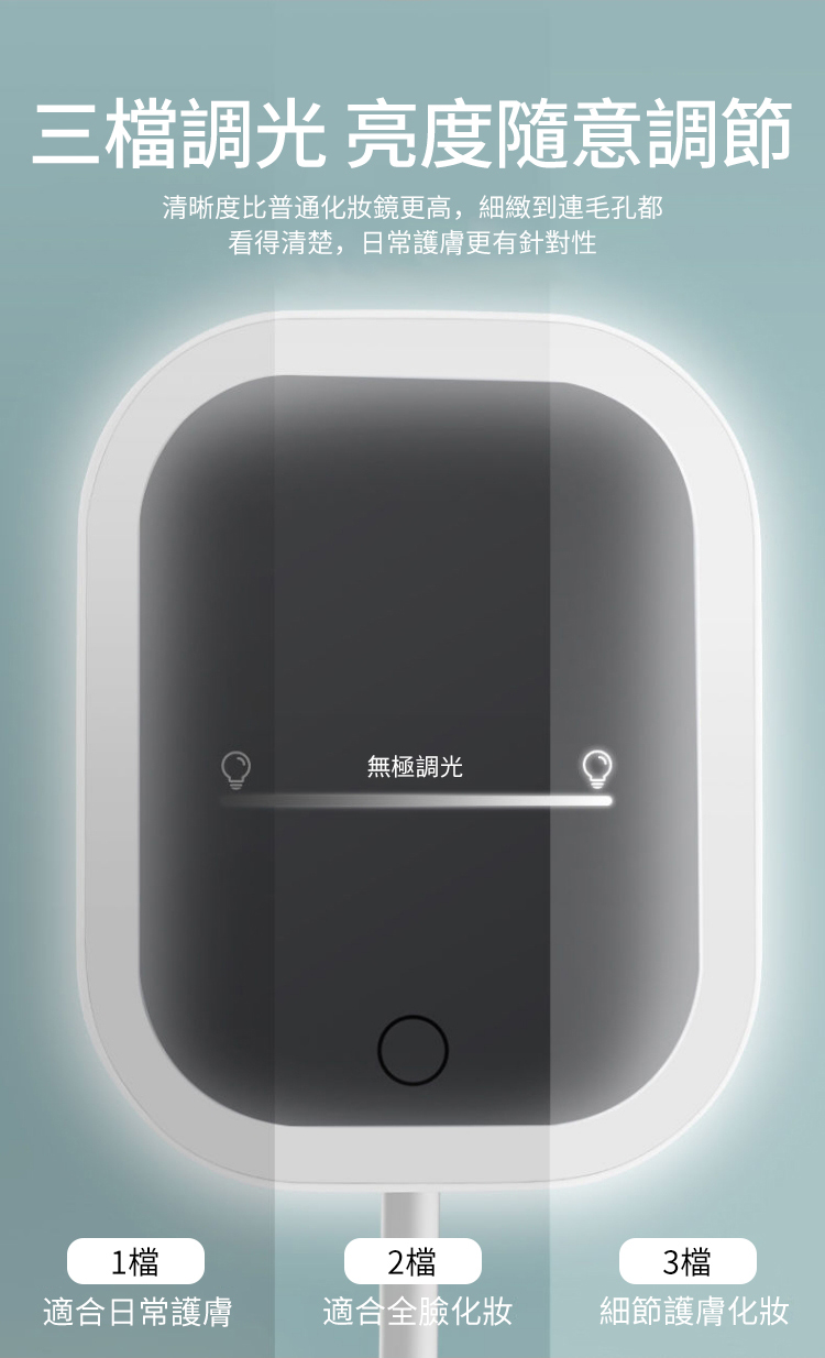 三檔光 亮度隨意調節清晰度比普通化妝鏡更高,細緻到連毛孔都看得清楚,日常護膚更有針對性無極調光1檔2檔適合日常護膚適合全臉化妝3檔細節護膚化妝