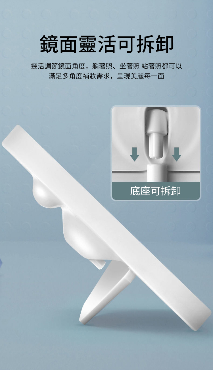 鏡面靈活可拆卸靈活調節鏡面角度,躺著照、坐著照 站著照都可以滿足多角度補妝需求,呈現美麗每一面底座可拆卸