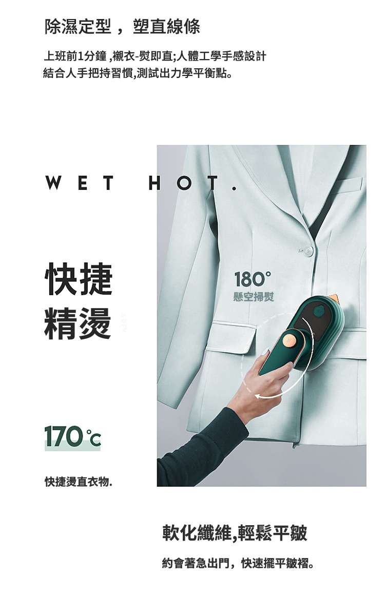除濕定型,塑直線條上班前1分鐘,襯衣-即直;人體工學手感設計結合人手把持習慣,測試出力學平衡點。WET HOT.快捷精燙170快捷燙直衣物.180懸空掃熨軟化纖維,輕鬆平皺約會著急出門,快速擺平皺褶。