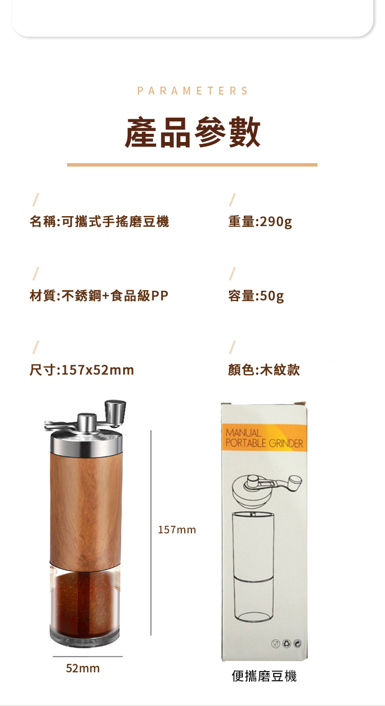 PARAMETERS產品參數名稱:可攜式手搖磨豆機重量:290g材質:不銹鋼+食品級PP容量:50g尺寸:157x52mm顏色:木紋款157mmMANUALPORTABLE GRINDER52mm便攜磨豆機