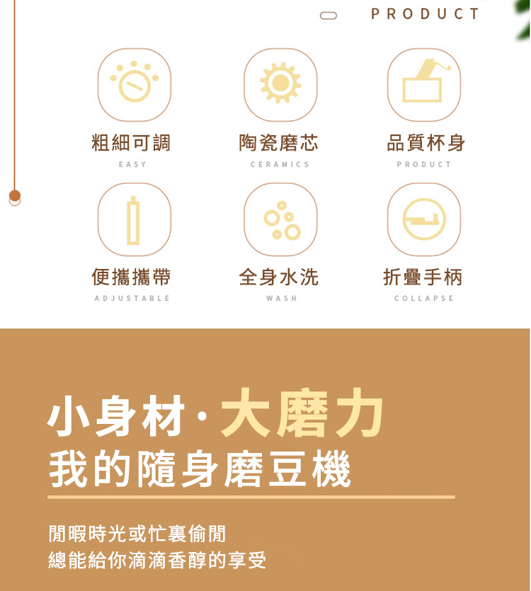 粗細可調陶瓷磨芯EASYCERAMICS0PRODUCT品質杯身PRODUCT便攜攜帶全身水洗折疊手柄ADJUSTABLEWASHCOLLAPSE小身材·大磨力我的隨身磨豆機閒暇時光或忙裏偷閒總能給你滴滴香醇的享受