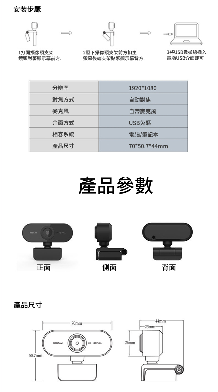 安裝步驟1打開攝像頭支架鏡頭對著顯示幕前方分辨率2壓下攝像頭支架前方扣主螢幕後端支架貼緊顯示幕背方.3將USB數據線插入電腦USB介面即可1920*1080自帶麥克風對焦方式自動對焦麥克風介面方式相容系統產品尺寸USB免驅電腦/筆記本70*50.7*44mm產品參數正面側面背面產品尺寸50.7mm70mm-WEDCAM 26mm-23mm-