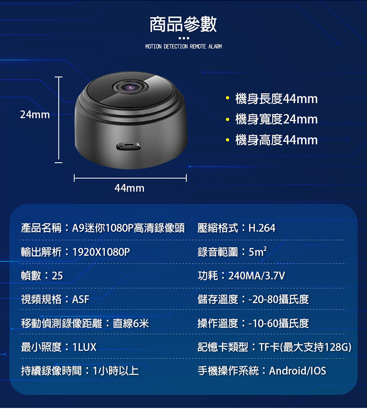 24mm44mm商品參數MOTION DETECTION REMOTE ALARM機身長度44mm機身寬度24mm機身高度44mm產品名稱:A9迷你1080P高清錄像頭 壓縮格式:H.264輸出解析:1920X1080P幀數:25視頻規格:ASF錄音範圍:5m²功耗:240MA/3.7V儲存溫度:-20-80攝氏度移動偵測錄像距離:直線6米操作溫度:-10-60攝氏度最小照度:1LUX記憶卡類型:TF卡(最大支持128G)持續錄像時間:1小時以上手機操作系統:Android/IOS