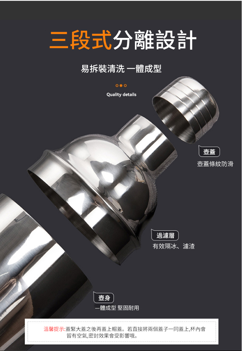 三段式分離設計易拆裝清洗一體成型Quality details過濾層有效隔冰、濾渣壺蓋壺蓋條紋防滑壺身一體成型 堅固耐用溫馨提示:蓋緊大蓋之後再蓋上帽蓋。若直接將兩個蓋子一同蓋上,杯內會留有空氣,密封效果會受影響哦。